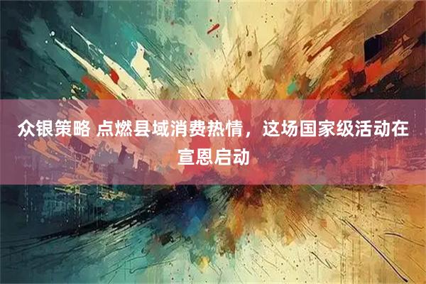 众银策略 点燃县域消费热情，这场国家级活动在宣恩启动
