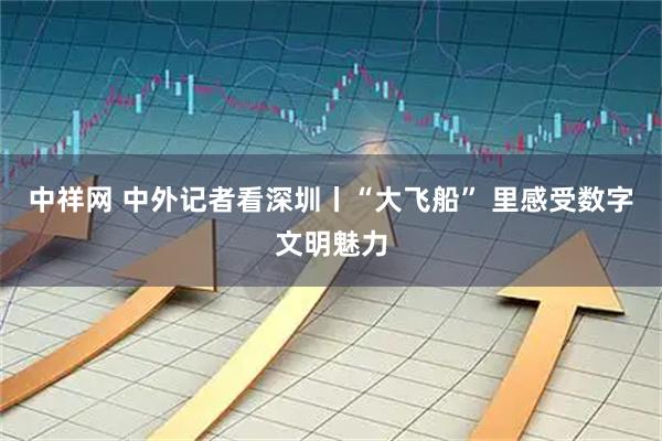 中祥网 中外记者看深圳丨“大飞船” 里感受数字文明魅力