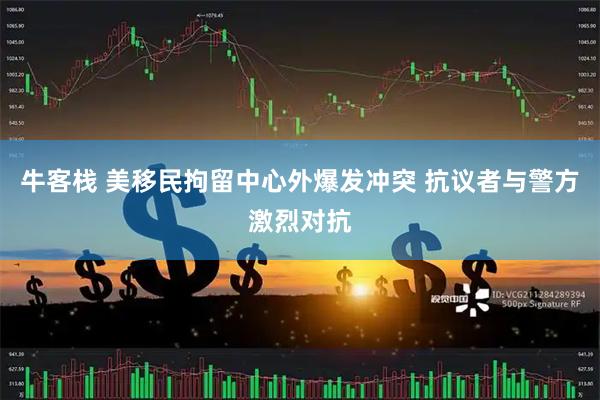 牛客栈 美移民拘留中心外爆发冲突 抗议者与警方激烈对抗