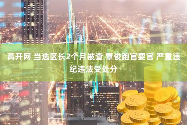 高开网 当选区长2个月被查 覃俊跑官要官 严重违纪违法受处分
