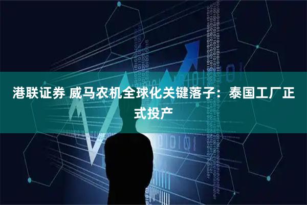 港联证券 威马农机全球化关键落子：泰国工厂正式投产