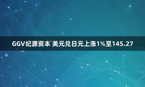 GGV纪源资本 美元兑日元上涨1%至145.27