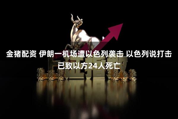 金猪配资 伊朗一机场遭以色列袭击 以色列说打击已致以方24人死亡
