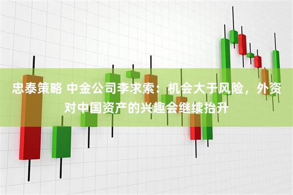 忠泰策略 中金公司李求索：机会大于风险，外资对中国资产的兴趣会继续抬升
