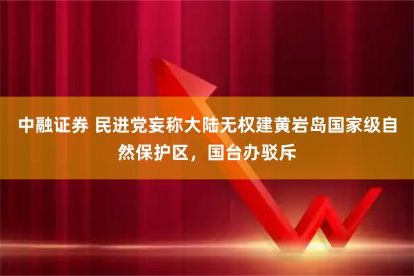 中融证券 民进党妄称大陆无权建黄岩岛国家级自然保护区，国台办驳斥
