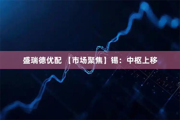 盛瑞德优配 【市场聚焦】锡：中枢上移