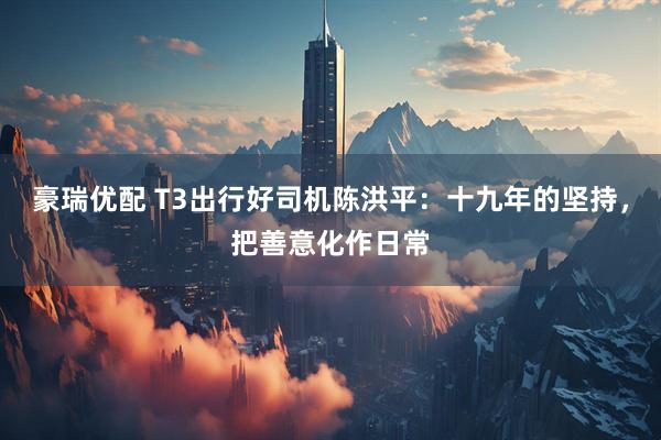豪瑞优配 T3出行好司机陈洪平：十九年的坚持，把善意化作日常