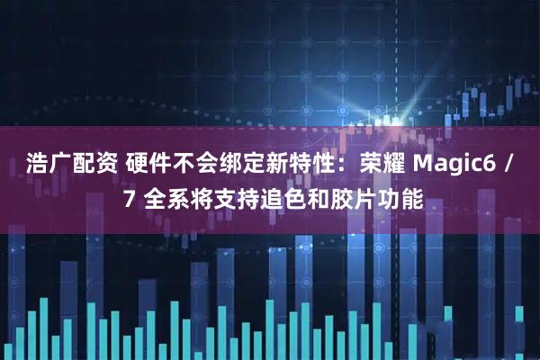 浩广配资 硬件不会绑定新特性:荣耀 Magic6 / 7 全系将支持追色和胶片功能
