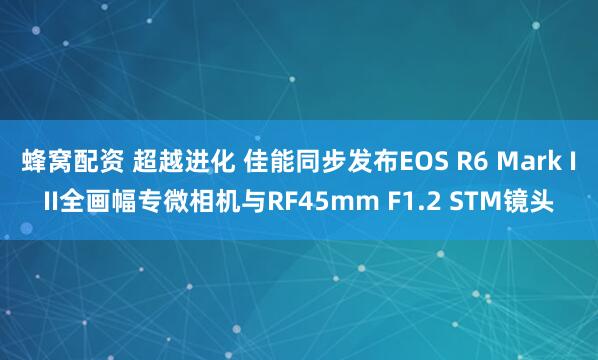 蜂窝配资 超越进化 佳能同步发布EOS R6 Mark III全画幅专微相机与RF45mm F1.2 STM镜头