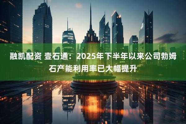 融凯配资 壹石通：2025年下半年以来公司勃姆石产能利用率已大幅提升