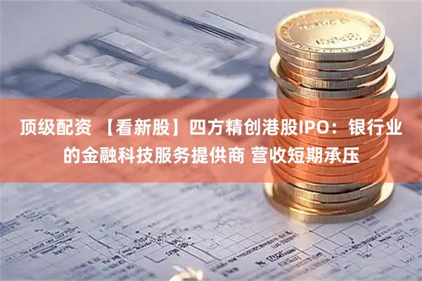 顶级配资 【看新股】四方精创港股IPO：银行业的金融科技服务提供商 营收短期承压
