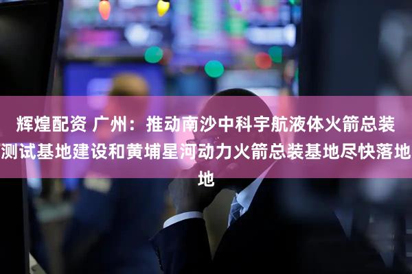 辉煌配资 广州：推动南沙中科宇航液体火箭总装测试基地建设和黄埔星河动力火箭总装基地尽快落地