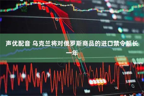 声优配音 乌克兰将对俄罗斯商品的进口禁令延长一年