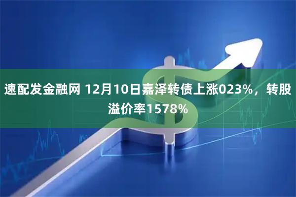 速配发金融网 12月10日嘉泽转债上涨023%，转股溢价率1578%