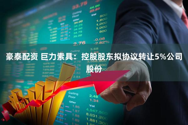 豪泰配资 巨力索具：控股股东拟协议转让5%公司股份