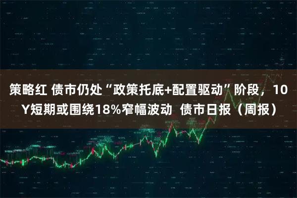 策略红 债市仍处“政策托底+配置驱动”阶段，10Y短期或围绕18%窄幅波动  债市日报（周报）