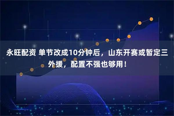 永旺配资 单节改成10分钟后，山东开赛或暂定三外援，配置不强也够用！