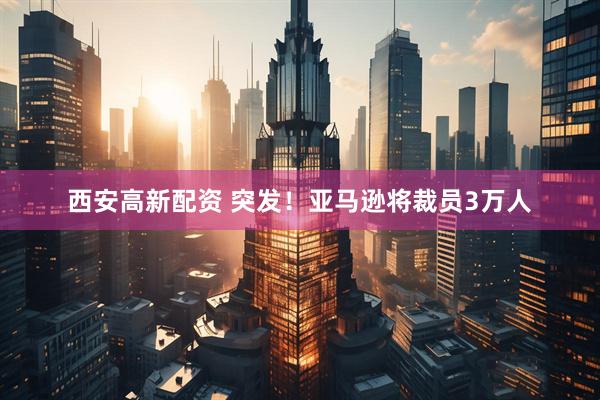 西安高新配资 突发！亚马逊将裁员3万人