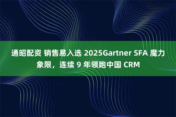 通昭配资 销售易入选 2025Gartner SFA 魔力象限,连续 9 年领跑中国 CRM