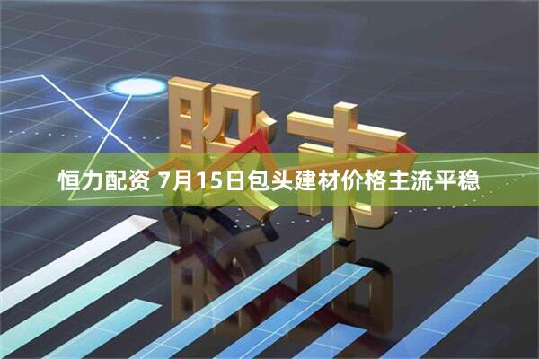 恒力配资 7月15日包头建材价格主流平稳