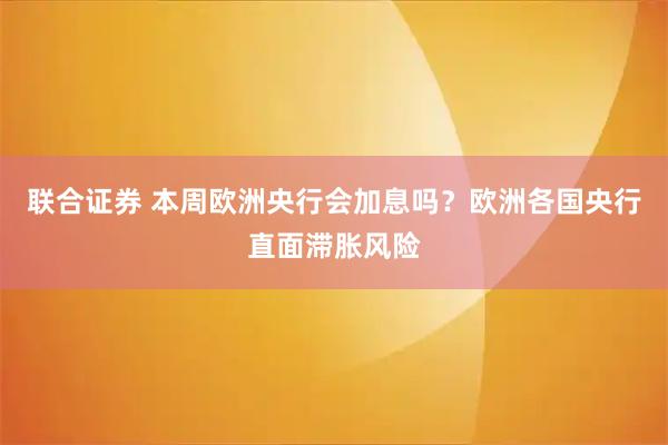 联合证券 本周欧洲央行会加息吗？欧洲各国央行直面滞胀风险