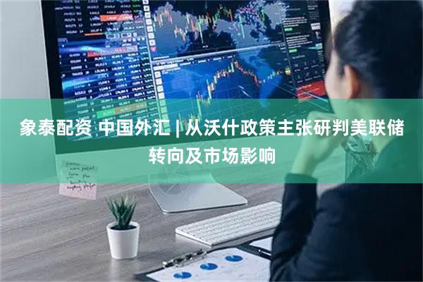 象泰配资 中国外汇 | 从沃什政策主张研判美联储转向及市场影响