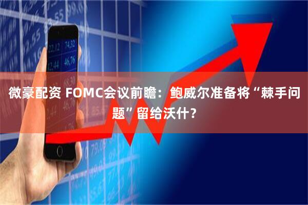 微豪配资 FOMC会议前瞻：鲍威尔准备将“棘手问题”留给沃什？
